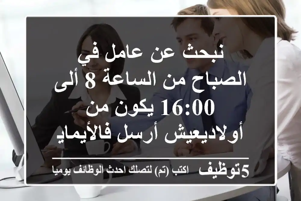 نبحث عن عامل في الصباح من الساعة 8 ألى 16:00 يكون من أولاديعيش أرسل فالأيمايلcv