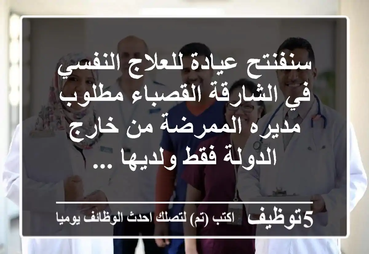 سنفنتح عيادة للعلاج النفسي في الشارقة القصباء مطلوب مديره الممرضة من خارج الدولة فقط ولديها ...