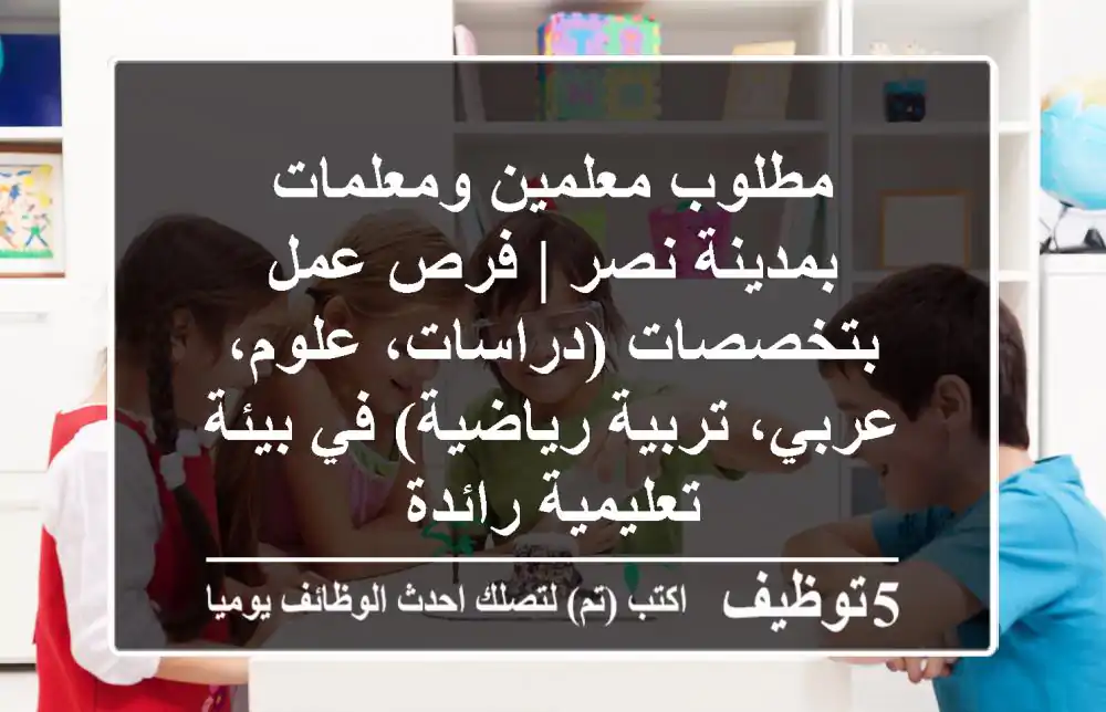 مطلوب معلمين ومعلمات بمدينة نصر | فرص عمل بتخصصات (دراسات، علوم، عربي، تربية رياضية) في بيئة تعليمية رائدة