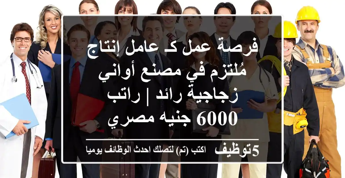 فرصة عمل كـ عامل إنتاج مُلتزم في مصنع أواني زجاجية رائد | راتب 6000 جنيه مصري