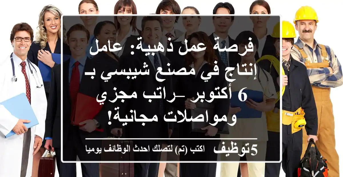 فرصة عمل ذهبية: عامل إنتاج في مصنع شيبسي بـ 6 أكتوبر – راتب مجزي ومواصلات مجانية!