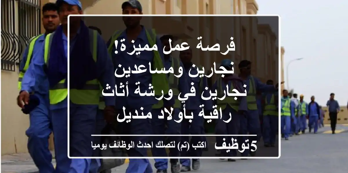 فرصة عمل مميزة! نجارين ومساعدين نجارين في ورشة أثاث راقية بأولاد منديل