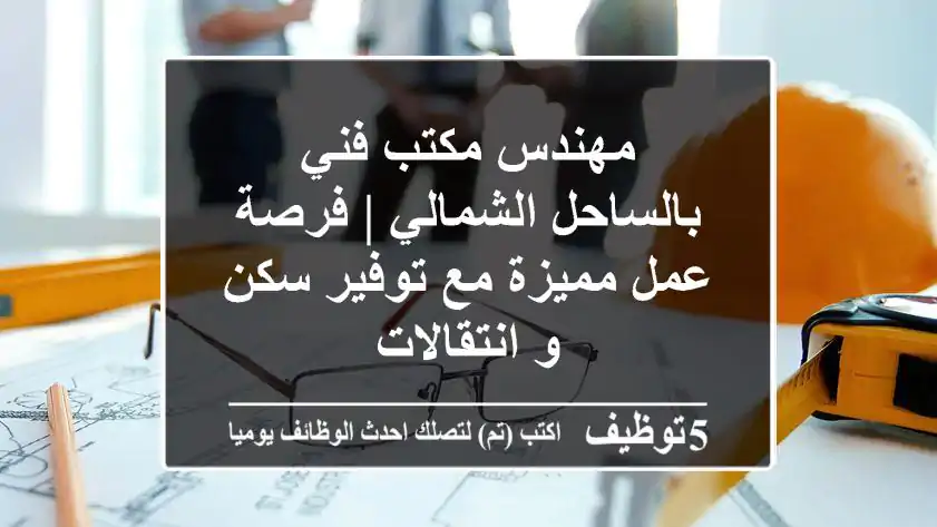 مهندس مكتب فني بالساحل الشمالي | فرصة عمل مميزة مع توفير سكن و انتقالات