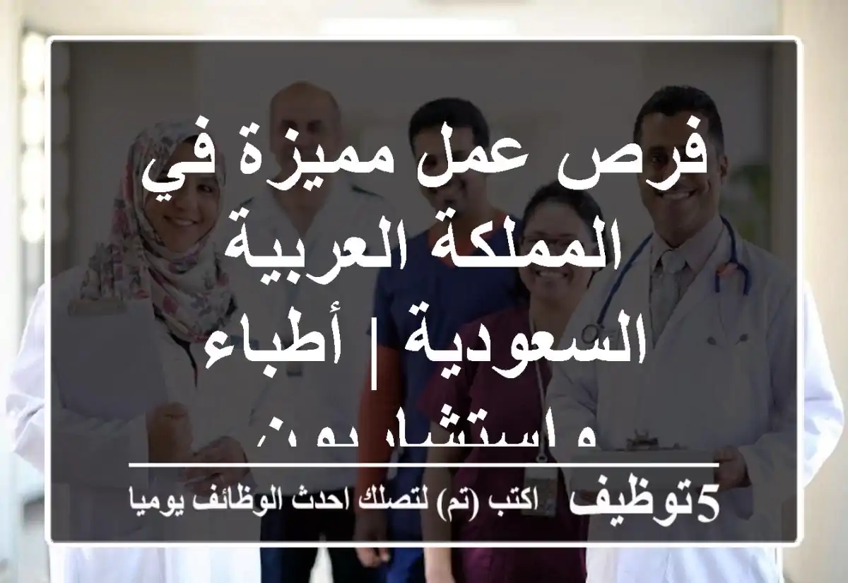 فرص عمل مميزة في المملكة العربية السعودية | أطباء واستشاريون