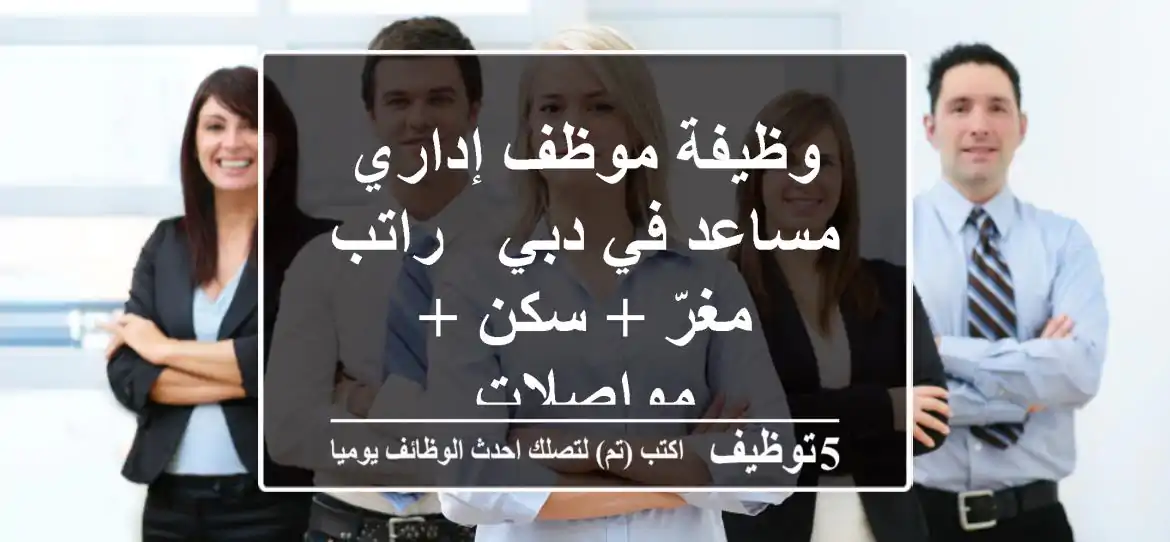 وظيفة موظف إداري مساعد في دبي - راتب مغرّ + سكن + مواصلات