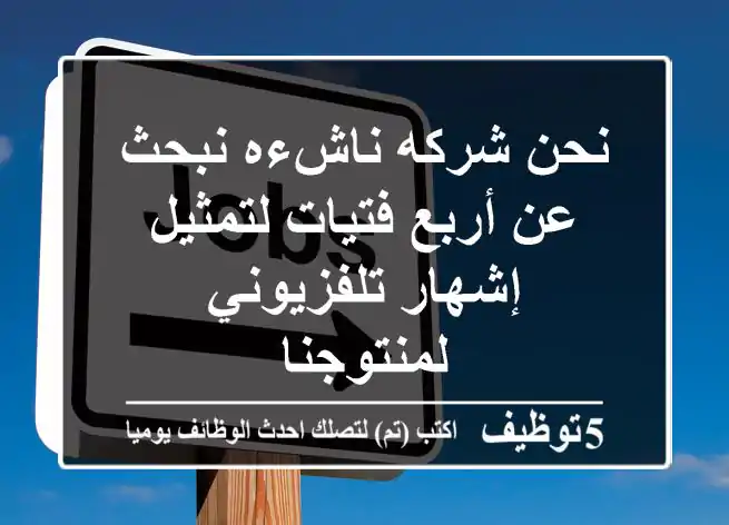 نحن شركه ناشءه نبحث عن أربع فتيات لتمثيل إشهار تلفزيوني لمنتوجنا