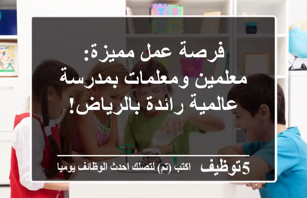 فرصة عمل مميزة: معلمين ومعلمات بمدرسة عالمية رائدة بالرياض!