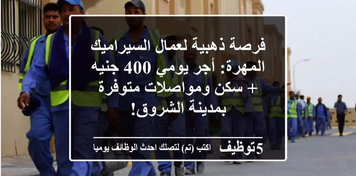 فرصة ذهبية لعمال السيراميك المهرة: أجر يومي 400 جنيه + سكن ومواصلات متوفرة بمدينة الشروق!