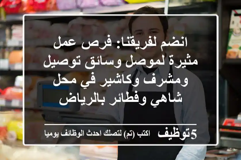 انضم لفريقنا: فرص عمل مثيرة لموصل وسائق توصيل ومشرف وكاشير في محل شاهي وفطائر بالرياض