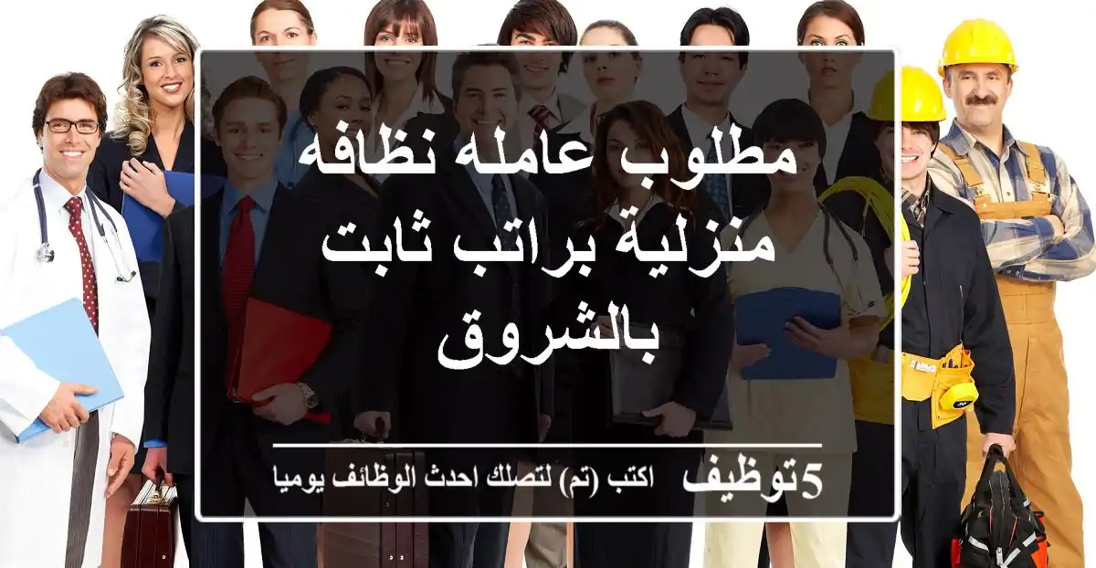 مطلوب عامله نظافه منزلية براتب ثابت بالشروق