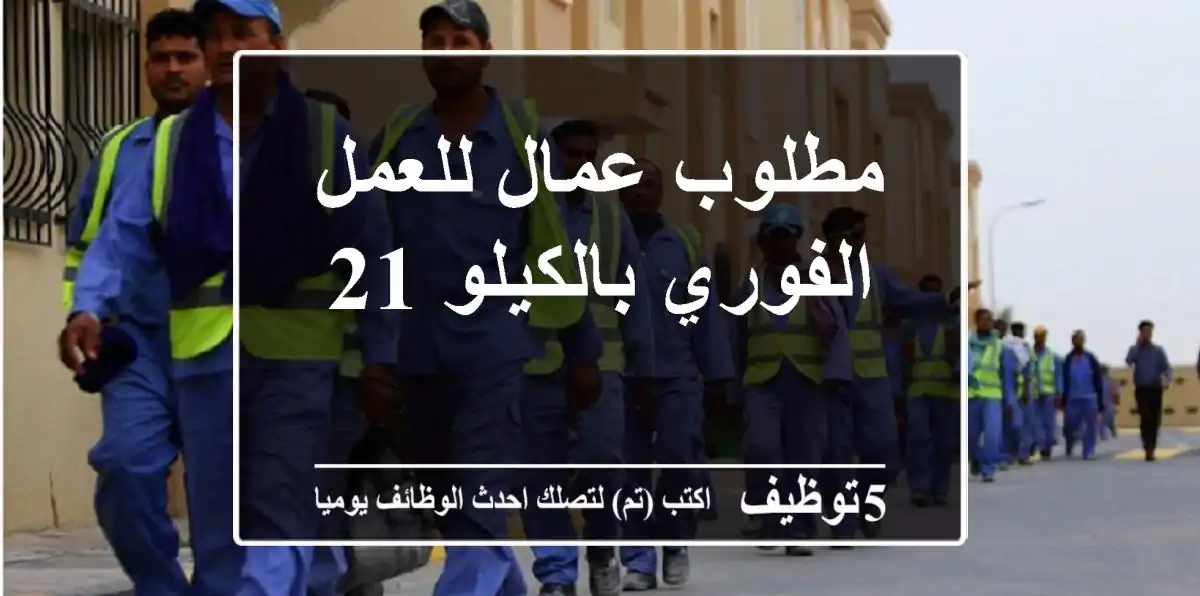 مطلوب عمال للعمل الفوري بالكيلو 21