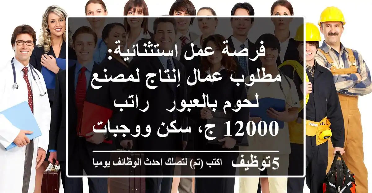 فرصة عمل استثنائية: مطلوب عمال إنتاج لمصنع لحوم بالعبور - راتب 12000 ج، سكن ووجبات