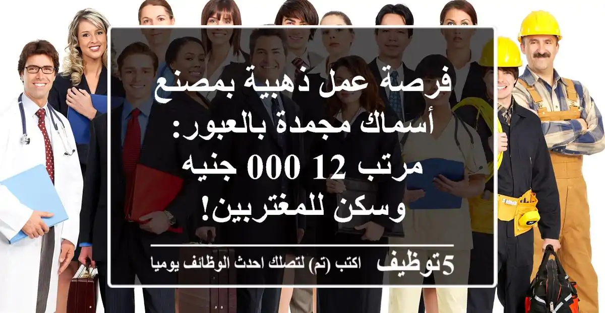 فرصة عمل ذهبية بمصنع أسماك مجمدة بالعبور: مرتب 12,000 جنيه وسكن للمغتربين!