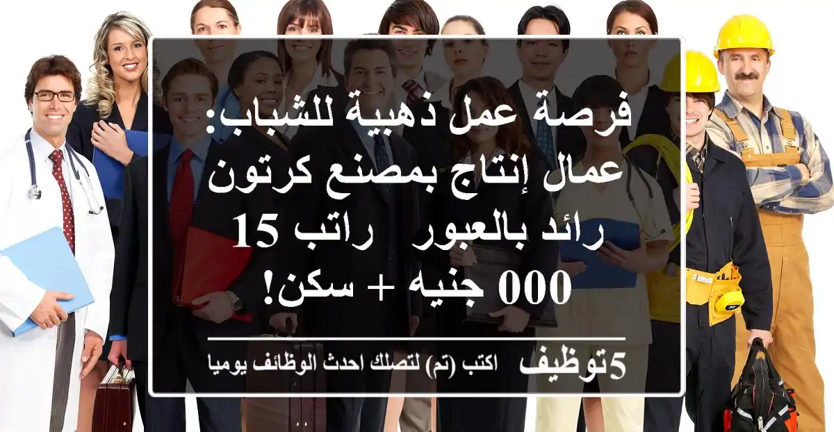 فرصة عمل ذهبية للشباب: عمال إنتاج بمصنع كرتون رائد بالعبور - راتب 15,000 جنيه + سكن!