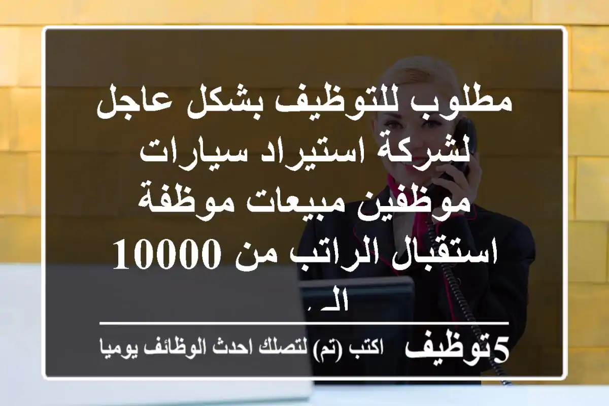 مطلوب للتوظيف بشكل عاجل لشركة استيراد سيارات موظفين مبيعات موظفة استقبال الراتب من 10000 الى ...