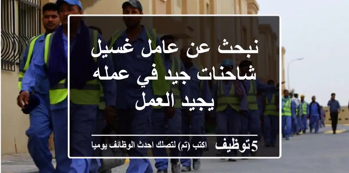نبحث عن عامل غسيل شاحنات جيد في عمله يجيد العمل