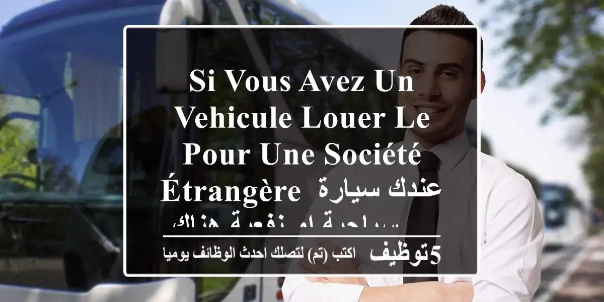 si vous avez un vehicule louer le pour une société étrangère عندك سيارة سياحية او نفعية هناك ...