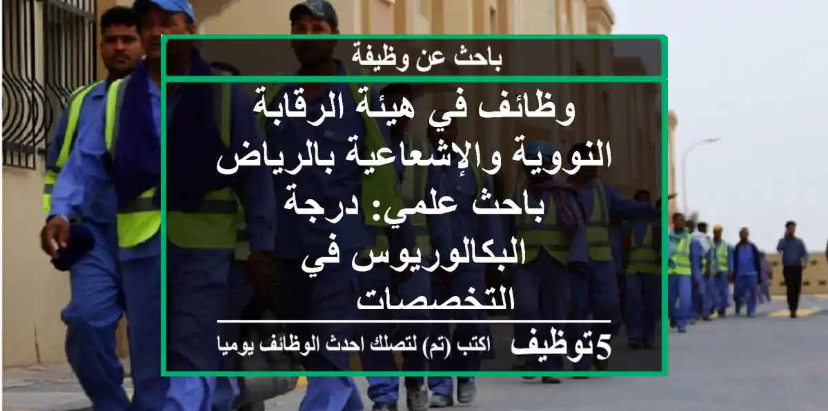 وظائف في هيئة الرقابة النووية والإشعاعية بالرياض باحث علمي: درجة البكالوريوس في التخصصات ...