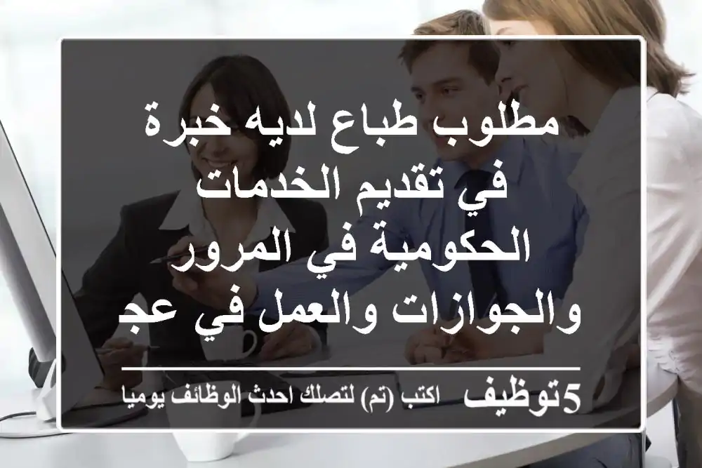 مطلوب طباع لديه خبرة في تقديم الخدمات الحكومية في المرور والجوازات والعمل في عجمان