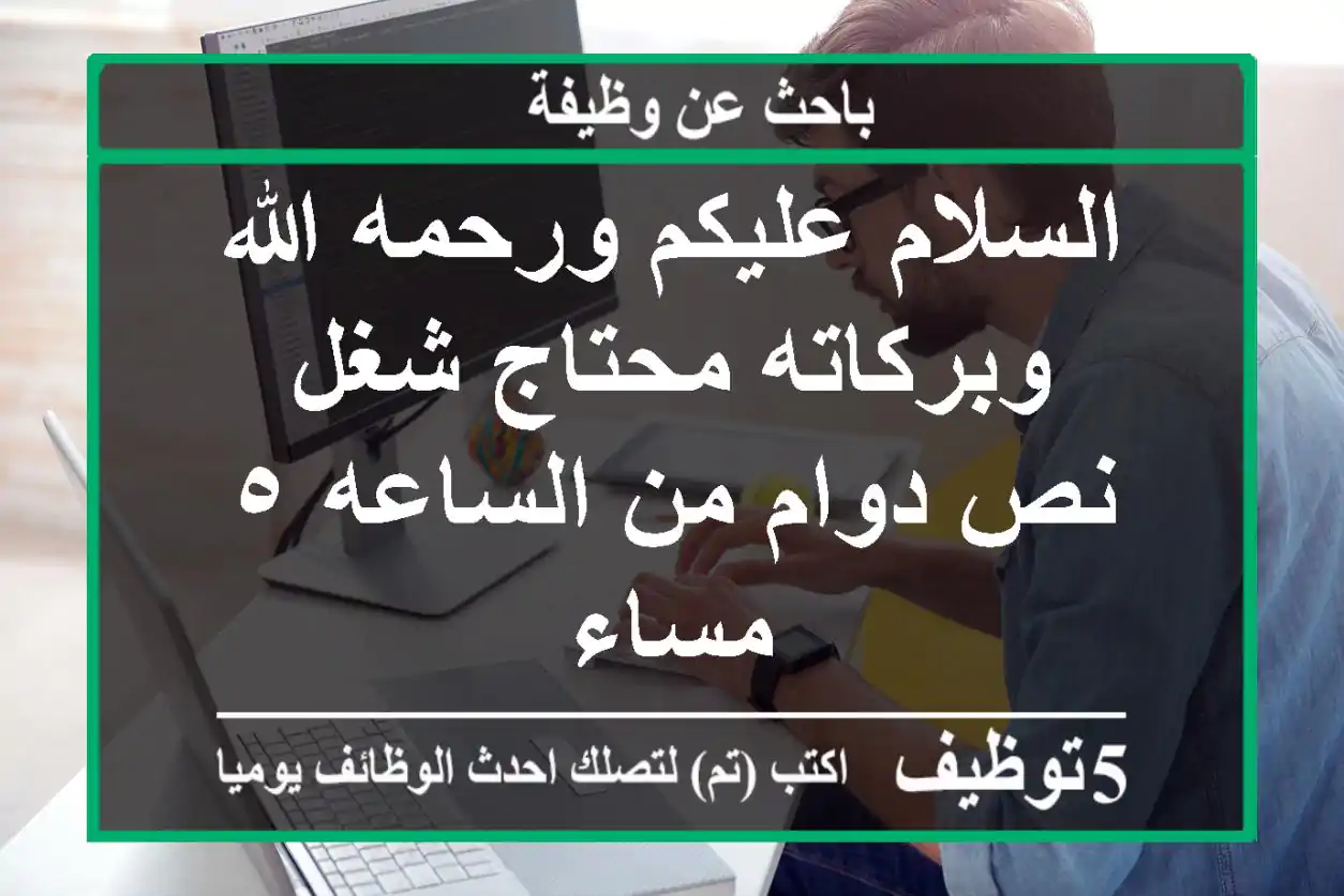 السلام عليكم ورحمه الله وبركاته محتاج شغل نص دوام من الساعه ٥ مساء