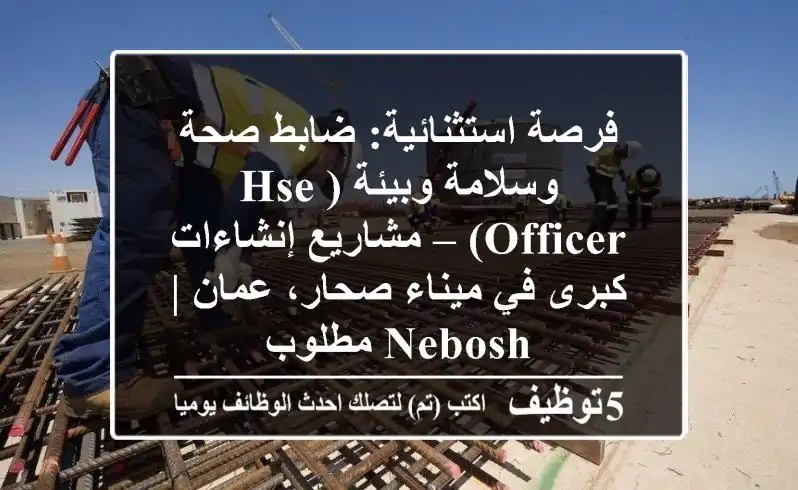فرصة استثنائية: ضابط صحة وسلامة وبيئة (HSE Officer) – مشاريع إنشاءات كبرى في ميناء صحار، عمان | NEBOSH مطلوب