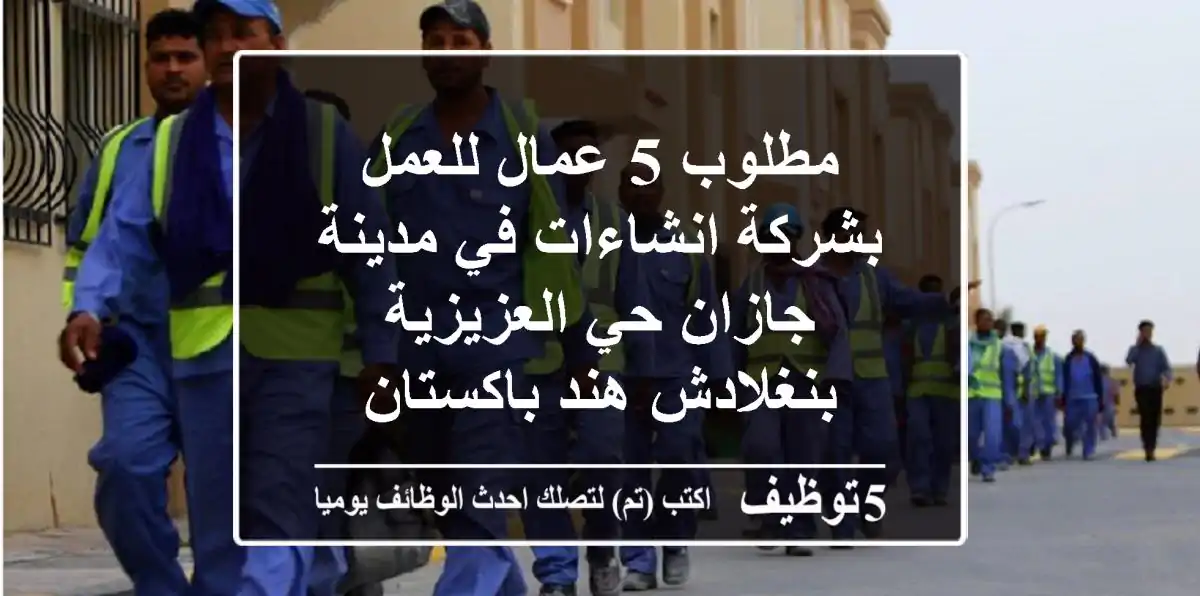 مطلوب 5 عمال للعمل بشركة انشاءات في مدينة جازان حي العزيزية بنغلادش هند باكستان
