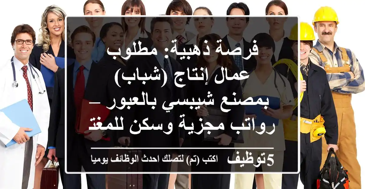 فرصة ذهبية: مطلوب عمال إنتاج (شباب) بمصنع شيبسي بالعبور – رواتب مجزية وسكن للمغتربين!