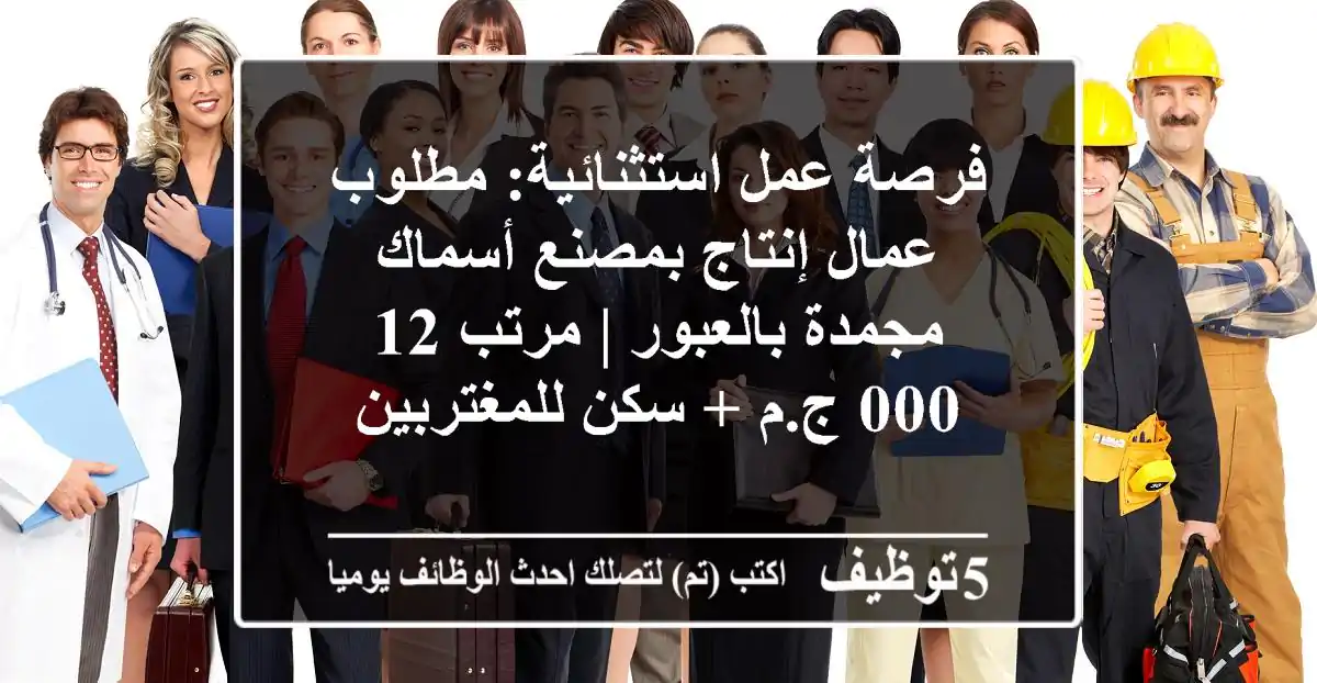 فرصة عمل استثنائية: مطلوب عمال إنتاج بمصنع أسماك مجمدة بالعبور | مرتب 12,000 ج.م + سكن للمغتربين